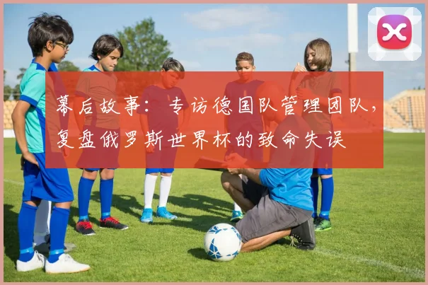 幕后故事:专访德国队管理团队,复盘俄罗斯世界杯的致命失误