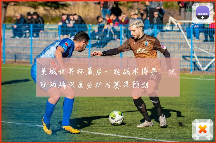 曼城世界杯最后一轮战术博弈:攻防两端深度分析与赛果预测
