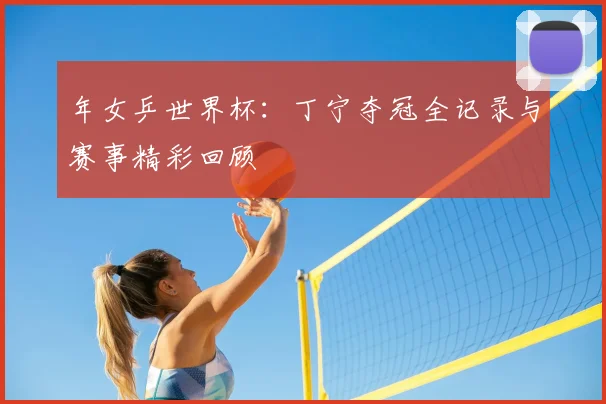 年女乒世界杯:丁宁夺冠全记录与赛事精彩回顾