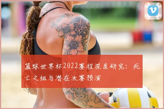 篮球世界杯2022赛程深度研究:死亡之组与潜在决赛预演