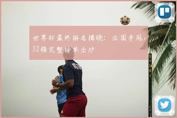 世界杯最终排名揭晓：法国夺冠，32强完整榜单出炉