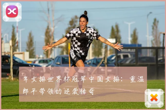 年女排世界杯冠军中国女排：重温郎平带领的逆袭传奇