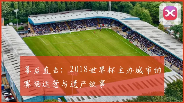 幕后直击:2018世界杯主办城市的赛场运营与遗产故事