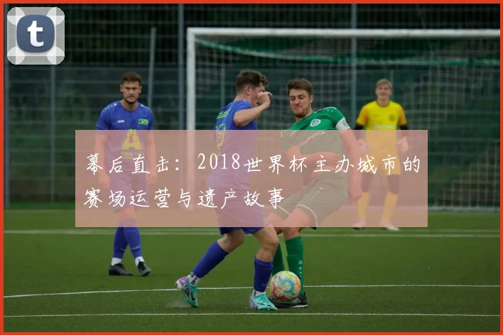 幕后直击:2018世界杯主办城市的赛场运营与遗产故事