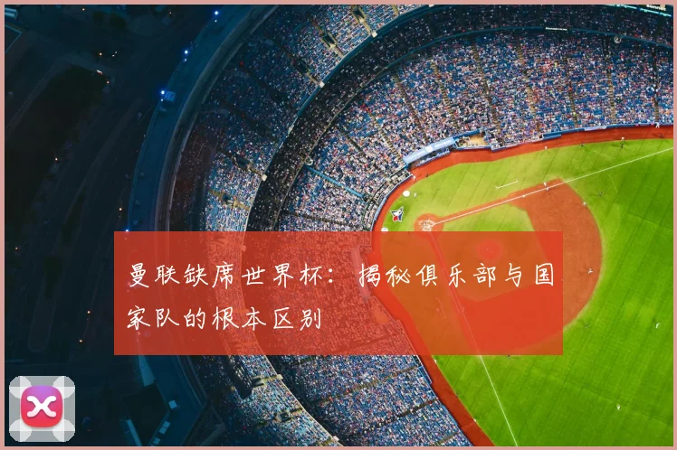 曼联缺席世界杯:揭秘俱乐部与国家队的根本区别