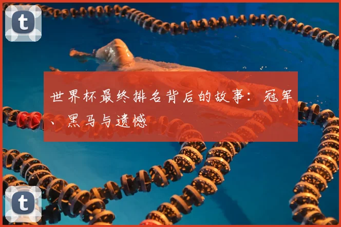 世界杯最终排名背后的故事：冠军、黑马与遗憾