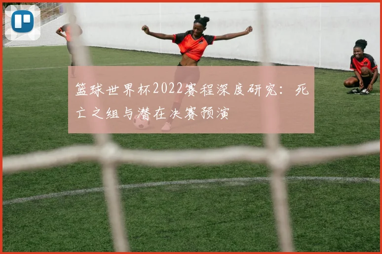 篮球世界杯2022赛程深度研究:死亡之组与潜在决赛预演