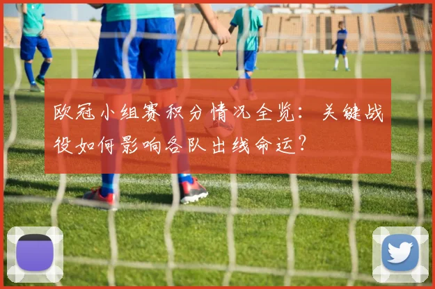 欧冠小组赛积分情况全览：关键战役如何影响各队出线命运？