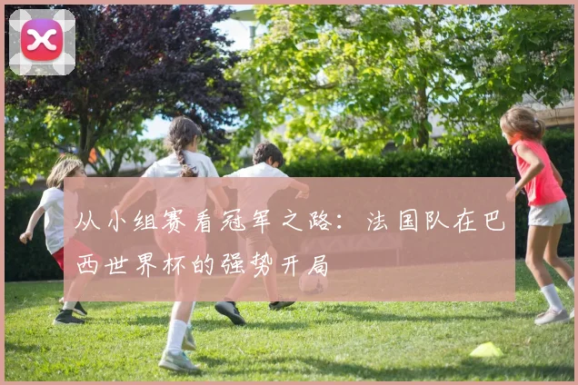 从小组赛看冠军之路：法国队在巴西世界杯的强势开局