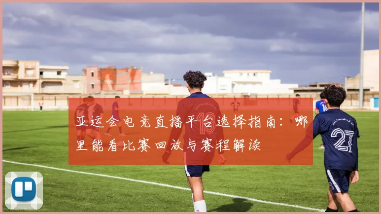 亚运会电竞直播平台选择指南：哪里能看比赛回放与赛程解读
