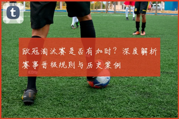 欧冠淘汰赛是否有加时？深度解析赛事晋级规则与历史案例
