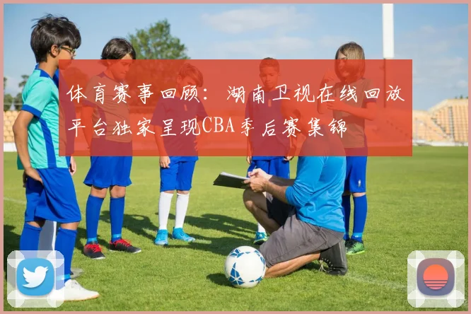 体育赛事回顾：湖南卫视在线回放平台独家呈现CBA季后赛集锦