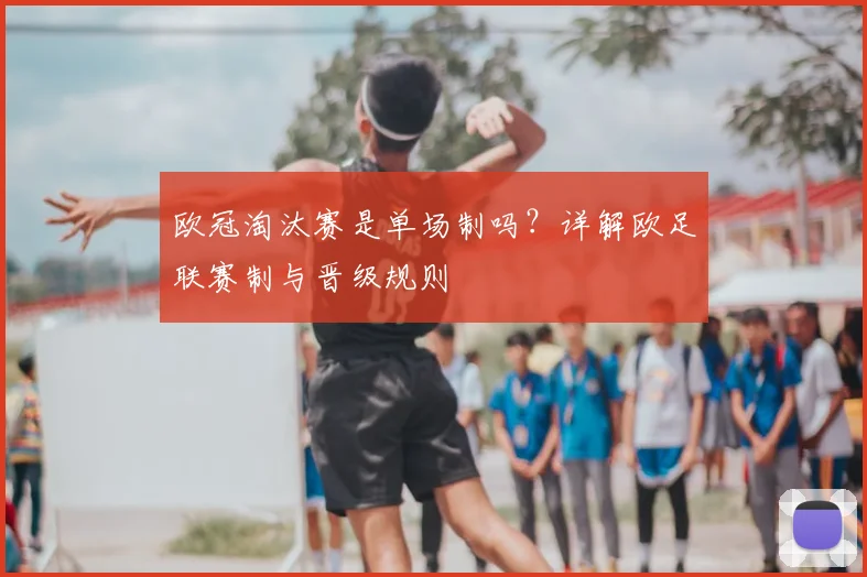 欧冠淘汰赛是单场制吗？详解欧足联赛制与晋级规则