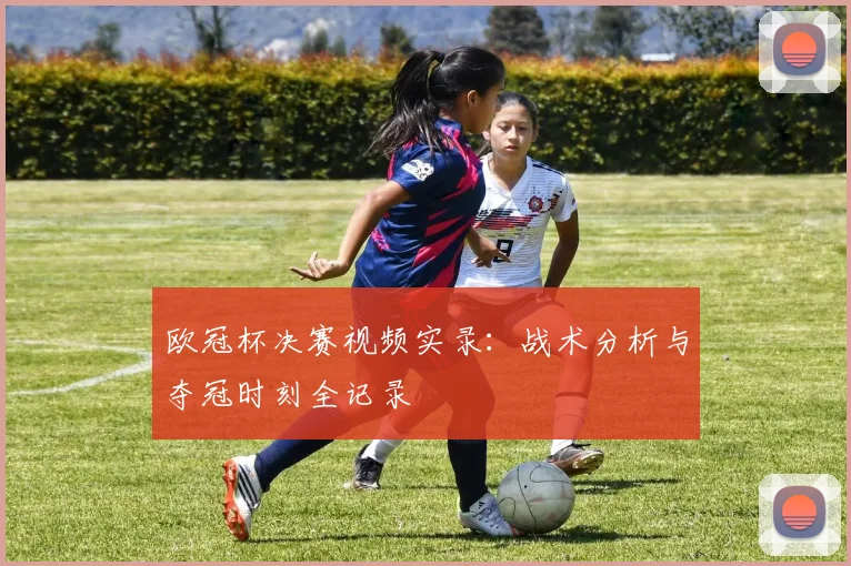 欧冠杯决赛视频实录：战术分析与夺冠时刻全记录