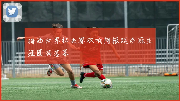 梅西世界杯决赛双响阿根廷夺冠生涯圆满落幕