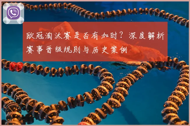 欧冠淘汰赛是否有加时？深度解析赛事晋级规则与历史案例