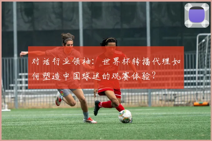 对话行业领袖：世界杯转播代理如何塑造中国球迷的观赛体验？